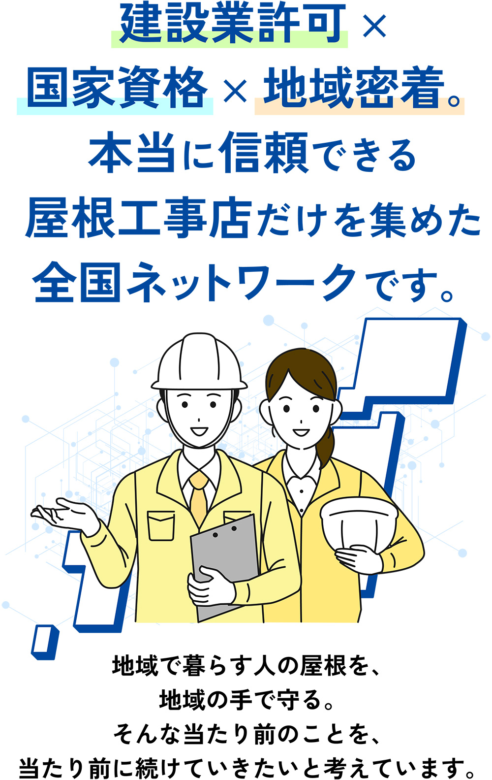 建設業許可 × 国家資格 × 地域密着。本当に信頼できる屋根工事店だけを集めた全国ネットワークです。地域で暮らす人の屋根を、地域の手で守る。そんな当たり前のことを、当たり前に続けていきたいと考えています。